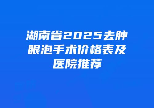 湖南省2025去肿眼泡手术价格表及医院推荐