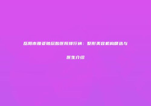 岳阳市雅姿玻尿酸医院排行榜：整形美容机构精选与医生介绍