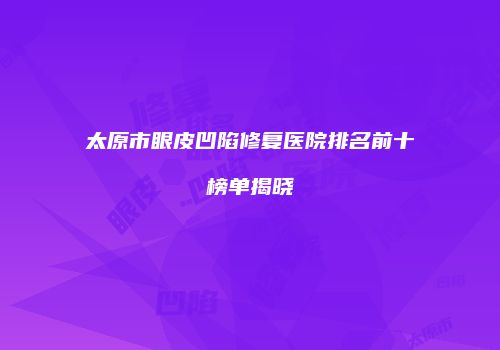 太原市眼皮凹陷修复医院排名前十榜单揭晓