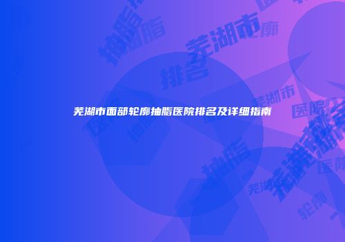 芜湖市面部轮廓抽脂医院排名及详细指南
