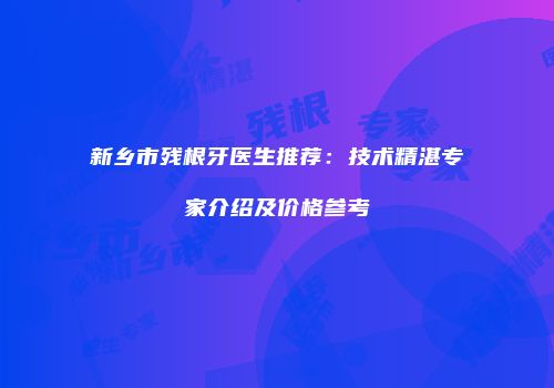 新乡市残根牙医生推荐：技术精湛专家介绍及价格参考