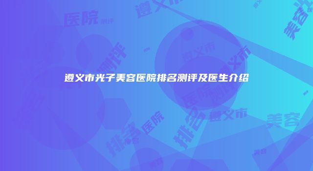 遵义市光子美容医院排名测评及医生介绍
