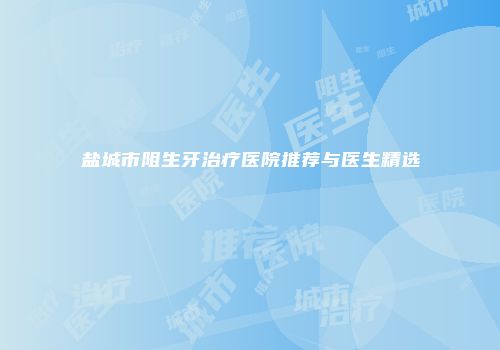 盐城市阻生牙治疗医院推荐与医生精选