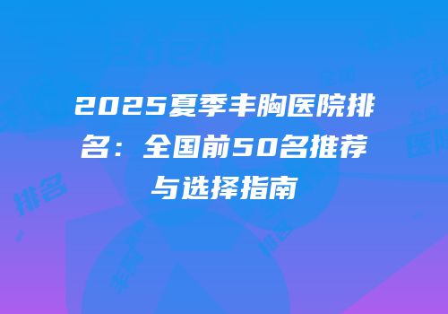 2025夏季丰胸医院排名：全国前50名推荐与选择指南