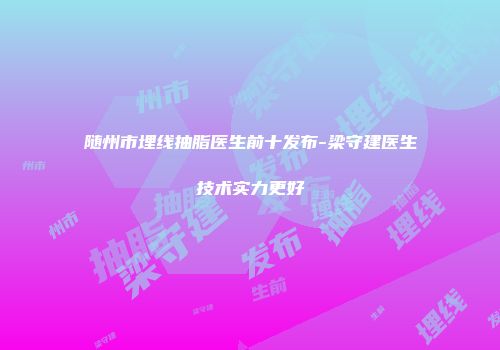 随州市埋线抽脂医生前十发布-梁守建医生技术实力更好