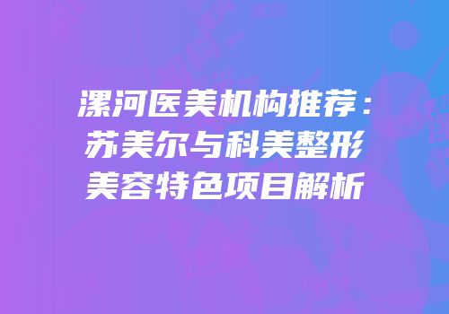 漯河医美机构推荐：苏美尔与科美整形美容特色项目解析