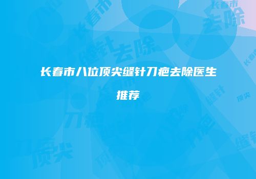 长春市八位顶尖缝针刀疤去除医生推荐