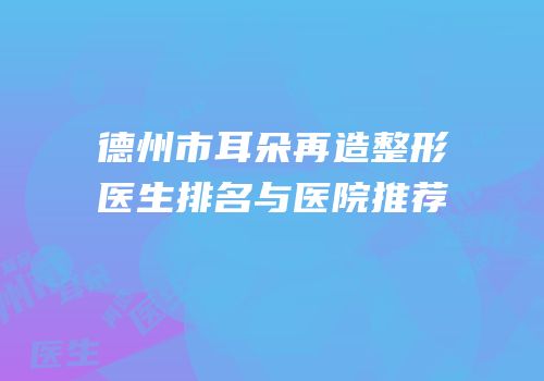 德州市耳朵再造整形医生排名与医院推荐