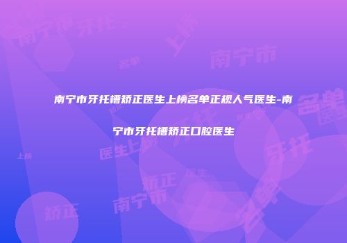 南宁市牙托槽矫正医生上榜名单正规人气医生-南宁市牙托槽矫正口腔医生