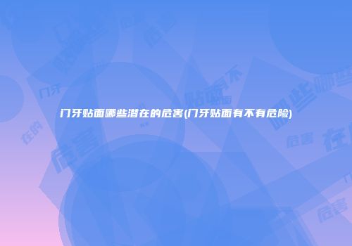 门牙贴面哪些潜在的危害(门牙贴面有不有危险)