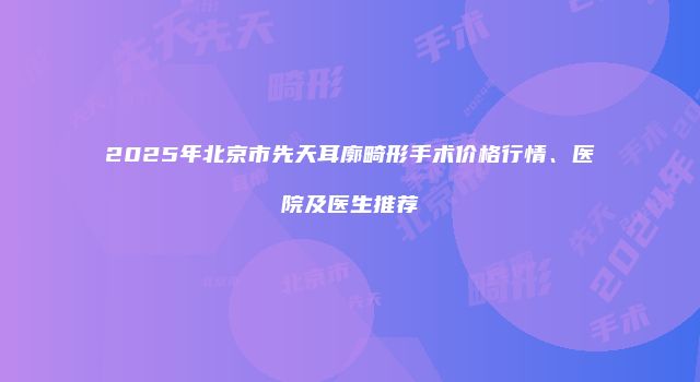 2025年北京市先天耳廓畸形手术价格行情、医院及医生推荐