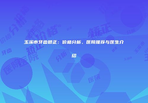 玉溪市牙齿矫正：价格分析、医院推荐与医生介绍
