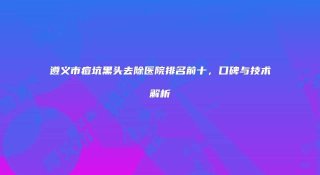 遵义市痘坑黑头去除医院排名前十，口碑与技术解析