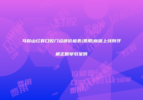 马鞍山红群口腔门诊部价格表(费用)新版上线附牙根正畸牵引案例