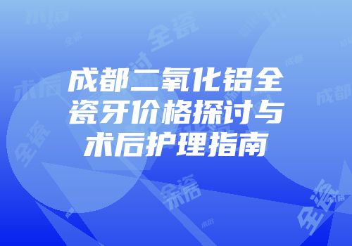 成都二氧化铝全瓷牙价格探讨与术后护理指南