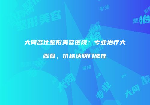 大同名仕整形美容医院：专业治疗大脚骨，价格透明口碑佳