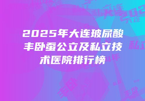 2025年大连玻尿酸丰卧蚕公立及私立技术医院排行榜