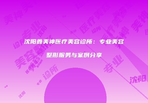 沈阳鑫美神医疗美容诊所：专业美容整形服务与案例分享