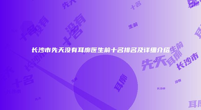 长沙市先天没有耳廓医生前十名排名及详细介绍