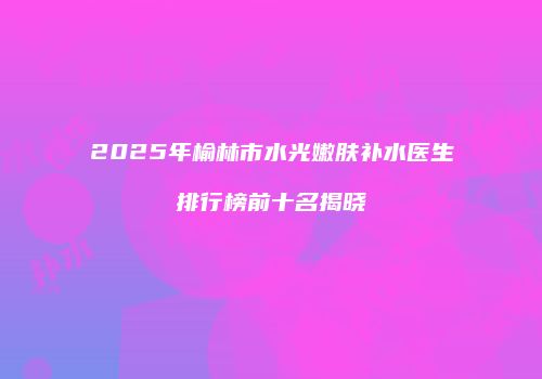 2025年榆林市水光嫩肤补水医生排行榜前十名揭晓
