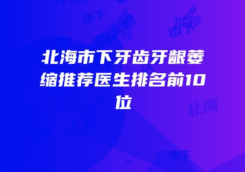 北海市下牙齿牙龈萎缩推荐医生排名前10位