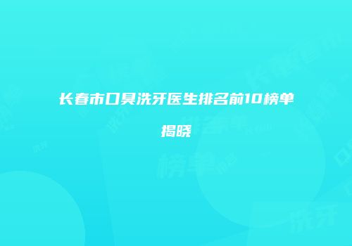 长春市口臭洗牙医生排名前10榜单揭晓