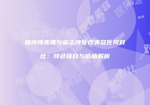 锦州博美雅与解志博医疗美容医院对比：特色项目与价格解析