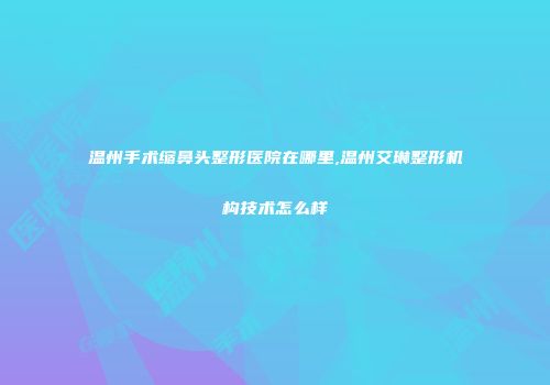 温州手术缩鼻头整形医院在哪里,温州艾琳整形机构技术怎么样