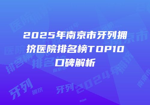 2025年南京市牙列拥挤医院排名榜TOP10口碑解析