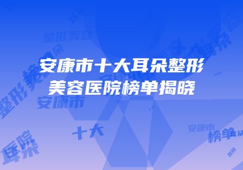 安康市十大耳朵整形美容医院榜单揭晓