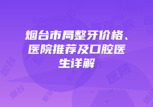 烟台市局整牙价格、医院推荐及口腔医生详解