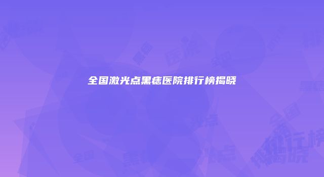 全国激光点黑痣医院排行榜揭晓