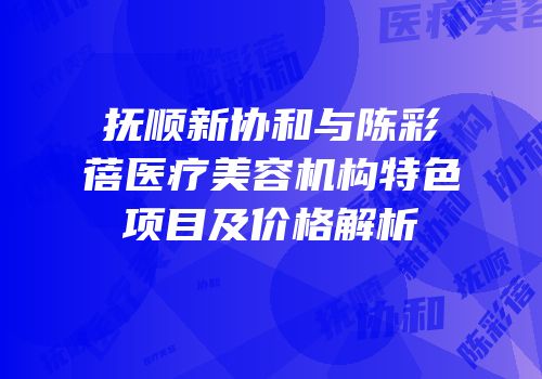 抚顺新协和与陈彩蓓医疗美容机构特色项目及价格解析