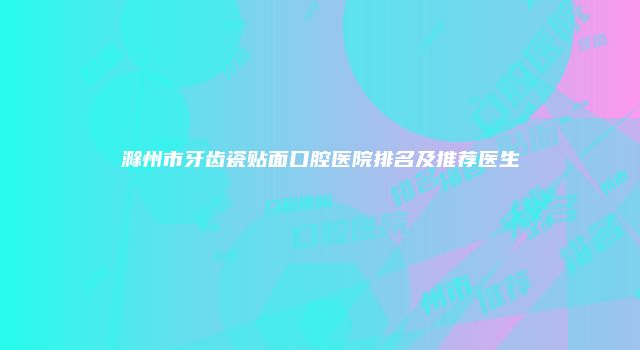 滁州市牙齿瓷贴面口腔医院排名及推荐医生