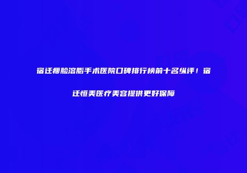 宿迁瘦脸溶脂手术医院口碑排行榜前十名纵评！宿迁恒美医疗美容提供更好保障