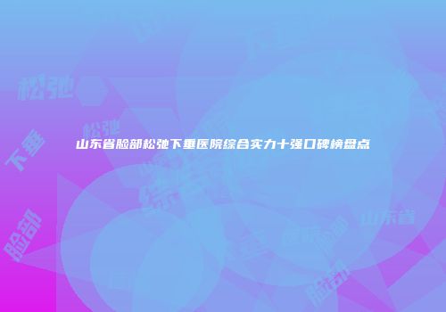 山东省脸部松弛下垂医院综合实力十强口碑榜盘点