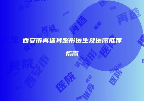 西安市再造耳整形医生及医院推荐指南