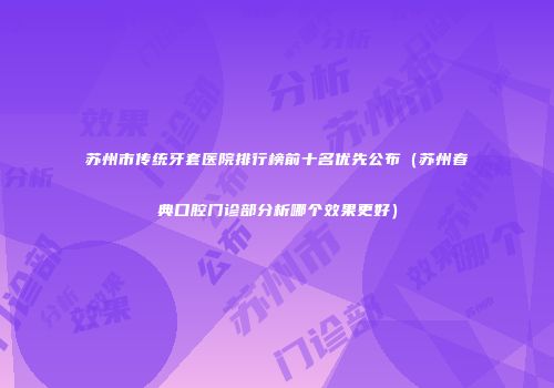 苏州市传统牙套医院排行榜前十名优先公布（苏州春典口腔门诊部分析哪个效果更好）