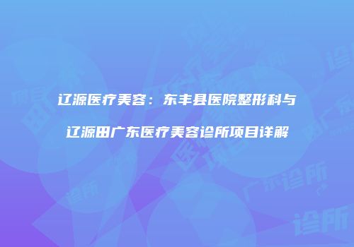 辽源医疗美容：东丰县医院整形科与辽源田广东医疗美容诊所项目详解