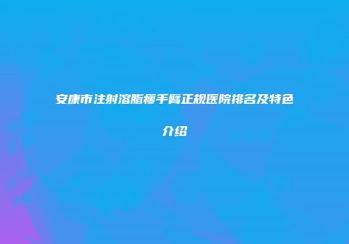 安康市注射溶脂瘦手臂正规医院排名及特色介绍