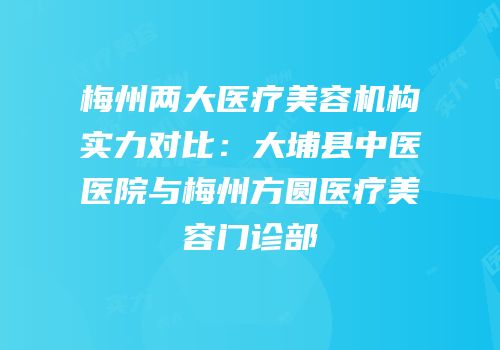 梅州两大医疗美容机构实力对比：大埔县中医医院与梅州方圆医疗美容门诊部
