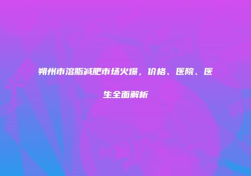 朔州市溶脂减肥市场火爆，价格、医院、医生全面解析