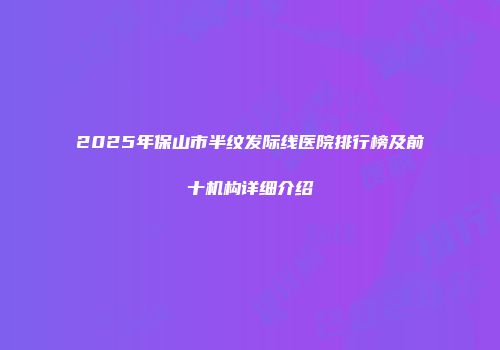 2025年保山市半纹发际线医院排行榜及前十机构详细介绍