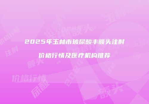 2025年玉林市玻尿酸丰额头注射价格行情及医疗机构推荐