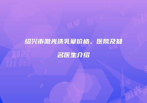 绍兴市激光洗乳晕价格、医院及知名医生介绍