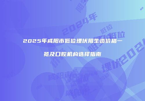 2025年咸阳市低位埋伏阻生齿价格一览及口腔机构选择指南