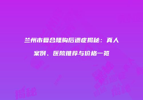 兰州市复合隆胸后遗症揭秘：真人案例、医院推荐与价格一览