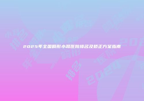 2025年全国畸形小耳医院排名及矫正方案指南