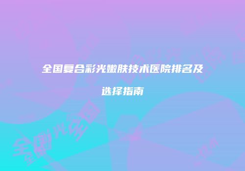 全国复合彩光嫩肤技术医院排名及选择指南
