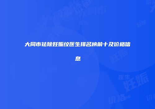 大同市祛除妊娠纹医生排名榜前十及价格信息